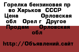 Горелка бензиновая пр- во Харьков (СССР) › Цена ­ 2 000 - Орловская обл., Орел г. Другое » Продам   . Орловская обл.